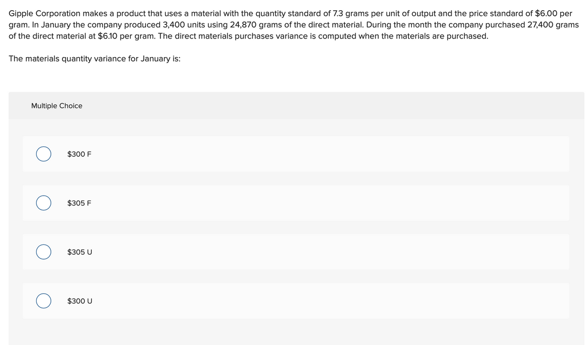 Gipple Corporation makes a product that uses a material with the quantity standard of 7.3 grams per unit of output and the price standard of $6.00 per
gram. In January the company produced 3,400 units using 24,870 grams of the direct material. During the month the company purchased 27,400 grams
of the direct material at $6.10 per gram. The direct materials purchases variance is computed when the materials are purchased.
The materials quantity variance for January is:
Multiple Choice
O
O
O
O
$300 F
$305 F
$305 U
$300 U