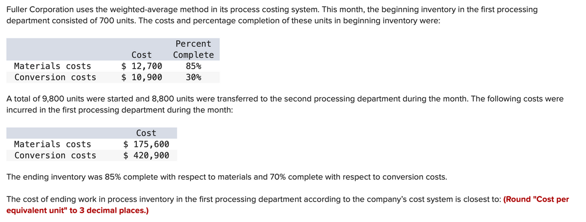 Fuller Corporation uses the weighted-average method in its process costing system. This month, the beginning inventory in the first processing
department consisted of 700 units. The costs and percentage completion of these units in beginning inventory were:
Materials costs
Conversion costs
Cost
$ 12,700
$ 10,900
Materials costs
Conversion costs
A total of 9,800 units were started and 8,800 units were transferred to the second processing department during the month. The following costs were
incurred in the first processing department during the month:
Percent
Complete
85%
30%
Cost
$ 175,600
$ 420,900
The ending inventory was 85% complete with respect to materials and 70% complete with respect to conversion costs.
The cost of ending work in process inventory in the first processing department according to the company's cost system is closest to: (Round "Cost per
equivalent unit" to 3 decimal places.)