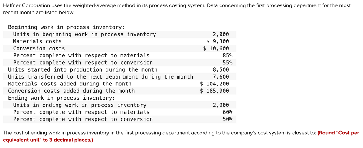 Haffner Corporation uses the weighted-average method in its process costing system. Data concerning the first processing department for the most
recent month are listed below:
Beginning work in process inventory:
Units in beginning work in process inventory
Materials costs
Conversion costs
Percent complete with respect to materials
Percent complete with respect to conversion
Units started into production during the month
Units transferred to the next department during the month
Materials costs added during the month
Conversion costs added during the month
Ending work in process inventory:
Units in ending work in process inventory
Percent complete with respect to materials
Percent complete with respect to conversion
2,000
$9,300
$ 10,600
85%
55%
8,500
7,600
$ 104,200
$ 185,900
2,900
60%
50%
The cost of ending work in process inventory in the first processing department according to the company's cost system is closest to: (Round "Cost per
equivalent unit" to 3 decimal places.)