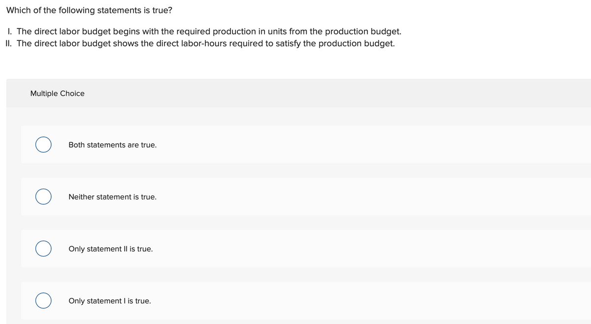 Which of the following statements is true?
I. The direct labor budget begins with the required production in units from the production budget.
II. The direct labor budget shows the direct labor-hours required to satisfy the production budget.
Multiple Choice
O
Both statements are true.
Neither statement is true.
Only statement II is true.
Only statement I is true.