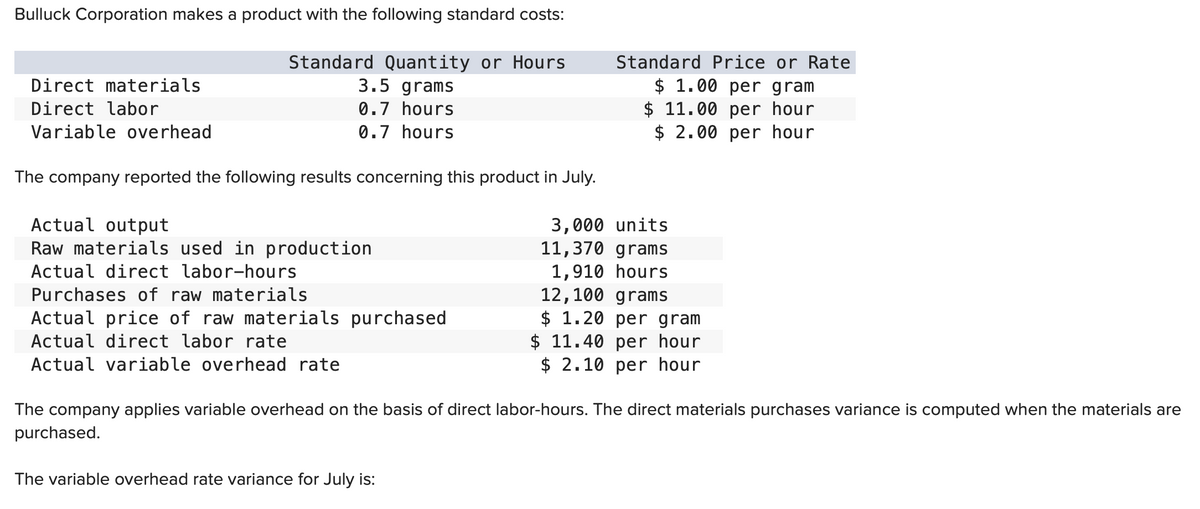 Bulluck Corporation makes a product with the following standard costs:
Direct materials
Direct labor
Variable overhead
Standard Quantity or Hours
3.5 grams
0.7 hours
0.7 hours
The company reported the following results concerning this product in July.
Actual output
Raw materials used in production
Actual direct labor-hours
Purchases of raw materials
Actual price of raw materials purchased
Actual direct labor rate
Actual variable overhead rate
Standard Price or Rate
$ 1.00 per gram
$ 11.00 per hour
$ 2.00 per hour
The variable overhead rate variance for July is:
3,000 units
11,370 grams
1,910 hours
12,100 grams
$ 1.20 per gram
$11.40 per hour
$ 2.10 per hour
The company applies variable overhead on the basis of direct labor-hours. The direct materials purchases variance is computed when the materials are
purchased.