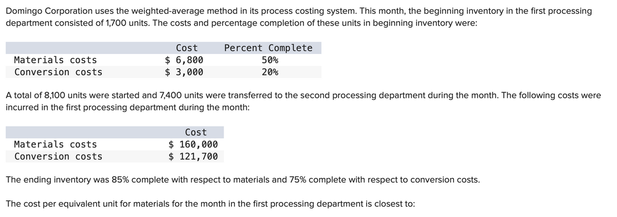 Domingo Corporation uses the weighted-average method in its process costing system. This month, the beginning inventory in the first processing
department consisted of 1,700 units. The costs and percentage completion of these units in beginning inventory were:
Materials costs
Conversion costs
Cost
$ 6,800
$ 3,000
Materials costs
Conversion costs
A total of 8,100 units were started and 7,400 units were transferred to the second processing department during the month. The following costs were
incurred in the first processing department during the month:
Percent Complete
50%
20%
Cost
$ 160,000
$ 121,700
The ending inventory was 85% complete with respect to materials and 75% complete with respect to conversion costs.
The cost per equivalent unit for materials for the month in the first processing department is closest to: