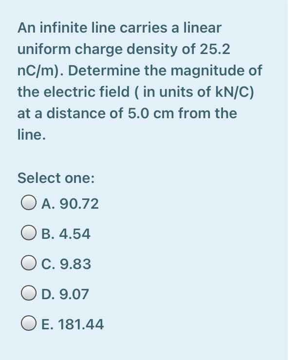 An infinite line carries a linear
uniform charge density of 25.2
nC/m). Determine the magnitude of
the electric field ( in units of kN/C)
at a distance of 5.0 cm from the
line.
Select one:
O A. 90.72
B. 4.54
С. 9.83
O D. 9.07
O E. 181.44
