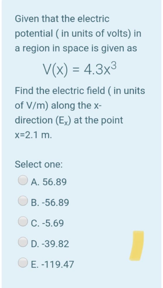 Given that the electric
potential ( in units of volts) in
a region in space is given as
V(x) = 4.3x³
Find the electric field ( in units
of V/m) along the x-
direction (Ex) at the point
x=2.1 m.
Select one:
A. 56.89
B. -56.89
C. -5.69
D. -39.82
O E. -119.47
