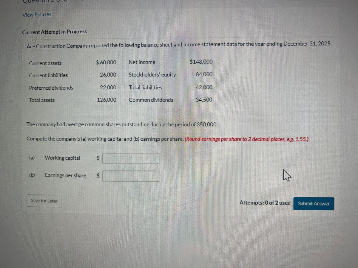 View Policies
Current Attempt in Progress
Ace Construction Company reported the following balance sheet and income statement data for the year ending December 31, 2025.
Current assets
Current liabilities
Preferred dividends
Total assets
(b)
Working capital
$ 60,000
Earnings per share
26.000
22,000
126.000
$
FD)
Net income
Stockholders' equity
Total liabilities
Common dividends
The company had average common shares outstanding during the period of 350.000.
Compute the company's (a) working capital and (b) earnings per share. (Round earnings per share to 2 decimal places, e.g. 1.55.)
$148.000
84.000
42.000
34.500
A
Attempts: 0 of 2 used Submit Answer