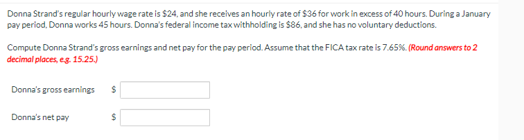 Donna Strand's regular hourly wage rate is $24, and she receives an hourly rate of $36 for work in excess of 40 hours. During a January
pay period, Donna works 45 hours. Donna's federal income tax withholding is $86, and she has no voluntary deductions.
Compute Donna Strand's gross earnings and net pay for the pay period. Assume that the FICA tax rate is 7.65%. (Round answers to 2
decimal places, e.g. 15.25.)
Donna's gross earnings
Donna's net pay