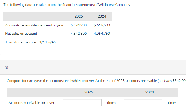 The following data are taken from the financial statements of Wildhorse Company.
Accounts receivable (net), end of year
Net sales on account
Terms for all sales are 1/10, n/45
(a)
2025
$594,200
4,842,800
Accounts receivable turnover
Compute for each year the accounts receivable turnover. At the end of 2023, accounts receivable (net) was $542,00
2024
$ 616,500
4,054,750
2025
times
2024
times