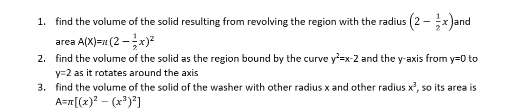 1. find the volume of the solid resulting from revolving the region with the radius (2 – ½x)and
-
area
A(X)=π(2-x)²
2. find the volume of the solid as the region bound by the curve y²=x-2 and the y-axis from y=0 to
y=2 as it rotates around the axis
3. find the volume of the solid of the washer with other radius x and other radius x³, so its area is
A=π[(x)² = (x³)²]