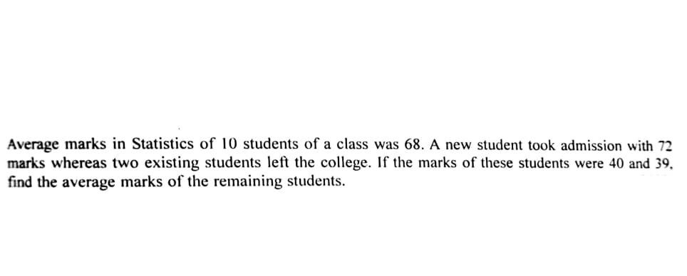 Average marks in Statistics of 10 students of a class was 68. A new student took admission with 72
marks whereas two existing students left the college. If the marks of these students were 40 and 39,
find the average marks of the remaining students.
