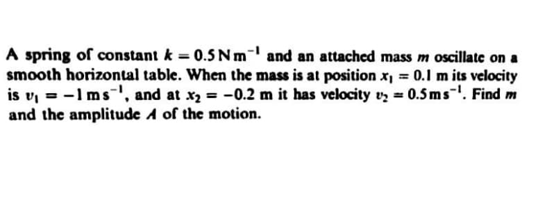 A spring of constant k = 0.5 Nm- and an attached mass m oscillate on a
smooth horizontal table. When the mass is at position x, = 0.1l m its velocity
is v, = -1 msl, and at x2 = -0.2 m it has velocity vz = 0.5 ms-. Find m
and the amplitude A of the motion.
