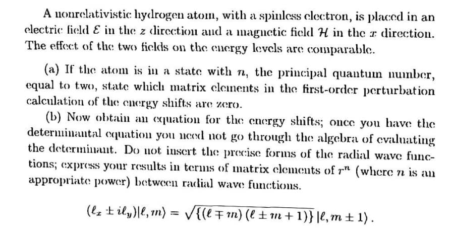 A nonrelativistic hydrogen atom, with a spinless clectron, is placed in an
electric field E in the z dircction and a mnagnetic field H in the r direction.
The effect of the two ficlds on the energy levcls are comparable.
(a) If the atom is in a state with n, the principal quantuin number,
equal to two, state which matrix clenents in the first-order perturbation
calculation of the energy shifts are zero.
(b) Now obtain an cquation for the energy shifts; once you have the
determinantal cquation you uced not go through the algebra of cvaluating
the determinlant. Do not inscrt the precise forms of the radial wave func-
tions; express your results in terms of matrix clements of r" (wherc n is an
appropriate power) between radial wave functions.
(lz t ily)|e, n) = V{(l7 m) (l ±1m+1)}|e, m ± 1) .
