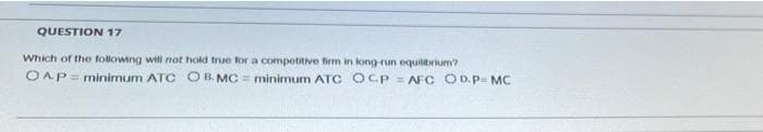 QUESTION 17
Which of the following will not hold true for a competitive firm in long nun equilibrium?
OAP= minimum ATC O B. MC = minimum ATC OCP = AF C OD.P= MC
