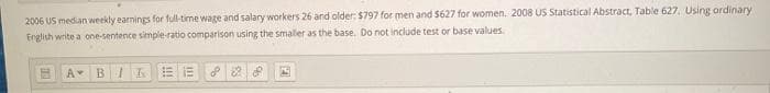 2006 US median weekly earnings for full-time wage and salary workers 26 and older: $797 for men and $627 for women. 2008 US Statistical Abstract, Table 627. Using ordinary
English write a one-sentence simple-ratio comparison using the smaler as the base. Do not include test or base values.
