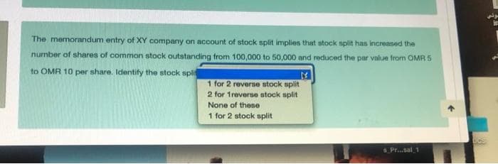 The memorandum entry of XY company on account of stock split implies that stock split has increased the
number of shares of common stock outstanding from 100,000 to 50,000 and reduced the par value from OMR 5
to OMR 10 per share. Identify the stock spli
1 for 2 reverse stock split
2 for 1reverse stock split
None of these
1 for 2 stock split
SPr..sal 1
