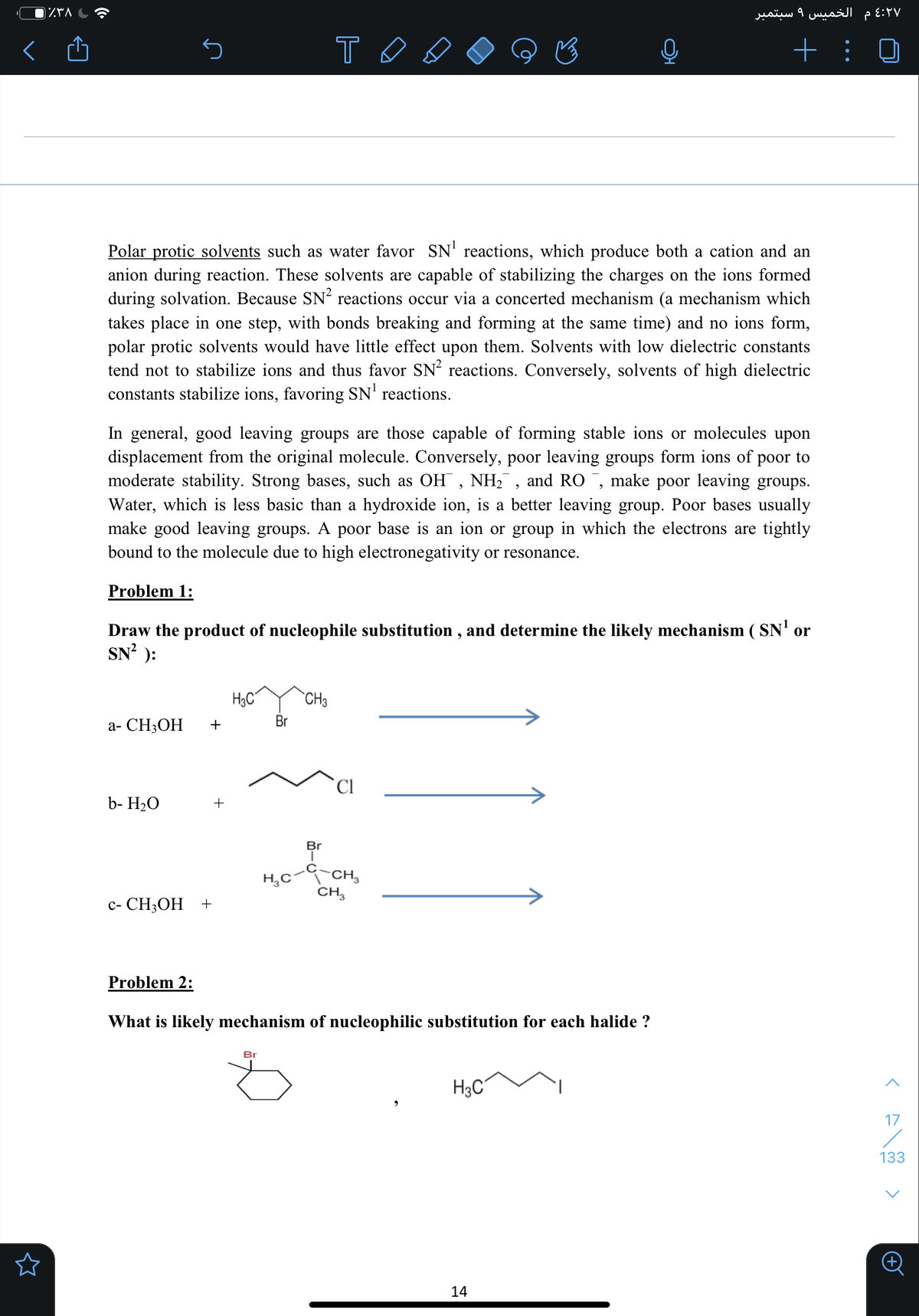 ۹ سبتمبر
م الخميس
+ :
Polar protic solvents such as water favor SN' reactions, which produce both a cation and an
anion during reaction. These solvents are capable of stabilizing the charges on the ions formed
during solvation. Because SN² reactions occur via a concerted mechanism (a mechanism which
takes place in one step, with bonds breaking and forming at the same time) and no ions form,
polar protic solvents would have little effect upon them. Solvents with low dielectric constants
tend not to stabilize ions and thus favor SN² reactions. Conversely, solvents of high dielectric
constants stabilize ions, favoring SN' reactions.
In general, good leaving groups are those capable of forming stable ions or molecules upon
displacement from the original molecule. Conversely, poor leaving groups form ions of
moderate stability.
poor to
bases, such as OH , NH2 , and RO ¯, make poor leaving groups.
Water, which is less basic than a hydroxide ion, is a better leaving group. Poor bases usually
make good leaving groups. A poor base is an ion or group in which the electrons are tightly
bound to the molecule due to high electronegativity or resonance.
Problem 1:
Draw the product of nucleophile substitution , and determine the likely mechanism ( SN' or
SN² ):
H3C
CH3
a- CH3OH
+
Cl
b- H2O
+
Br
-CH,
CH,
H,C
с- CН,ОН +
Problem 2:
What is likely mechanism of nucleophilic substitution for each halide ?
Br
H3C
17
133
14
