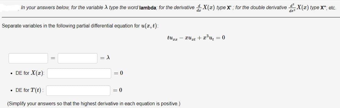 In your answers below, for the variable A type the word lambda; for the derivative 4X(x) type X' ; for the double derivative d X(x) type X"; etc.
dz"
Separate variables in the following partial differential equation for u(x, t):
tuzz - xurt +x°u, = 0
DE for X(x):
= 0
• DE for T(t):
= 0
(Simplify your answers so that the highest derivative in each equation is positive.)
