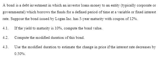 A bond is a debt investment in which an investor loans money to an entity (typically corporate or
governmental) which borrows the funds for a defined period of time at a variable or fixed interest
rate. Suppose the bond issued by Logan Inc. has 5-year maturity with coupon of 12%.
4.1. If the yield to maturity is 10%, compute the bond value.
Compute the modified duration of this bond.
Use the modified duration to estimate the change in price if the interest rate decreases by
0.50%.
4.2.
4.3.