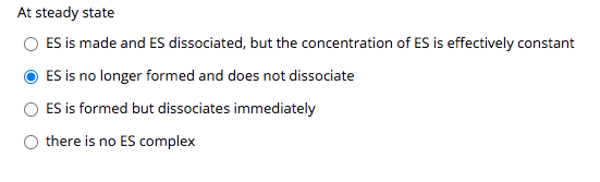 At steady state
ES is made and ES dissociated, but the concentration of ES is effectively constant
ES is no longer formed and does not dissociate
ES is formed but dissociates immediately
there is no ES complex
