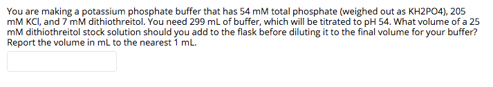 You are making a potassium phosphate buffer that has 54 mM total phosphate (weighed out as KH2PO4), 205
mM KCI, and 7 mM dithiothreitol. You need 299 ml of buffer, which will be titrated to pH 54. What volume of a 25
mM dithiothreitol stock solution should you add to the flask before diluting it to the final volume for your buffer?
Report the volume in ml to the nearest 1 ml.
