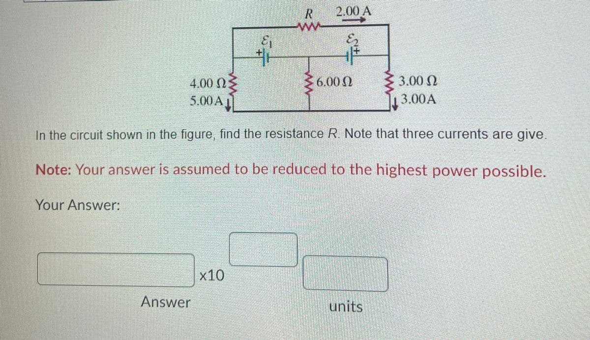 R
2.00 A
ww
4.00 Ως
6.00
3.00
5.00 A
3.00 A
In the circuit shown in the figure, find the resistance R. Note that three currents are give.
Note: Your answer is assumed to be reduced to the highest power possible.
Your Answer:
Answer
x10
units