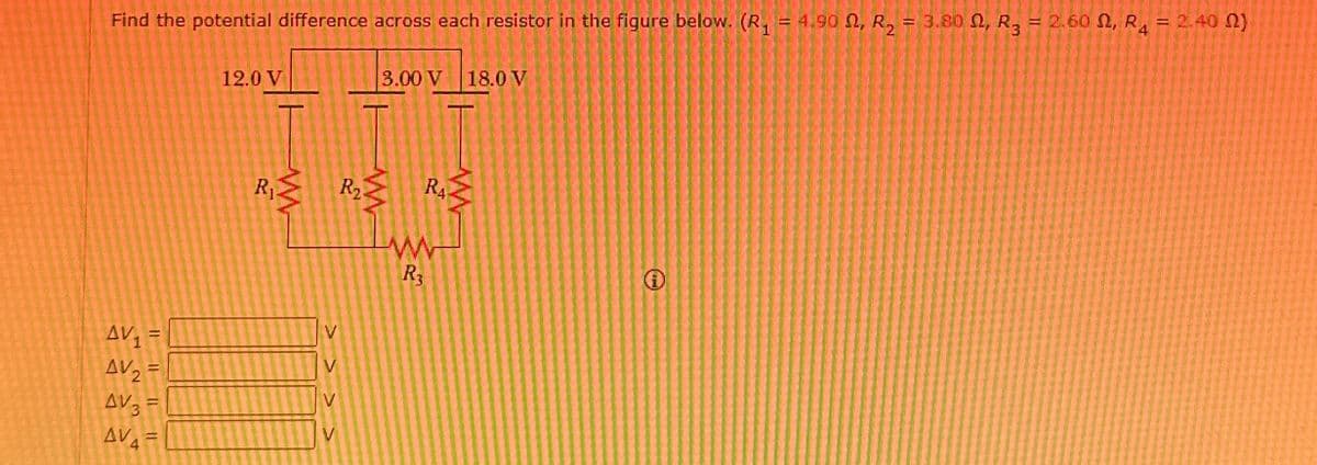 Find the potential difference across each resistor in the figure below. (R₁ = 4.90 Q, R2 = 3.80 02, R3 = 2.60 Q, R4 = 2.40 02)
12.0 V
3.00 V 18.0 V
R₁ R₂
RA
www
R3
AV₁ =
V
AV₂ =
V
AV3 =
V
AV4 =
i