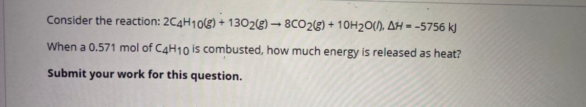 Consider the reaction: 2C4H108) + 1302(g) 8CO2g) + 10H20(), AH = -5756 kJ
%3D
When a 0.571 mol of C4H10 is combusted, how much energy is released as heat?
Submit your work for this question.
