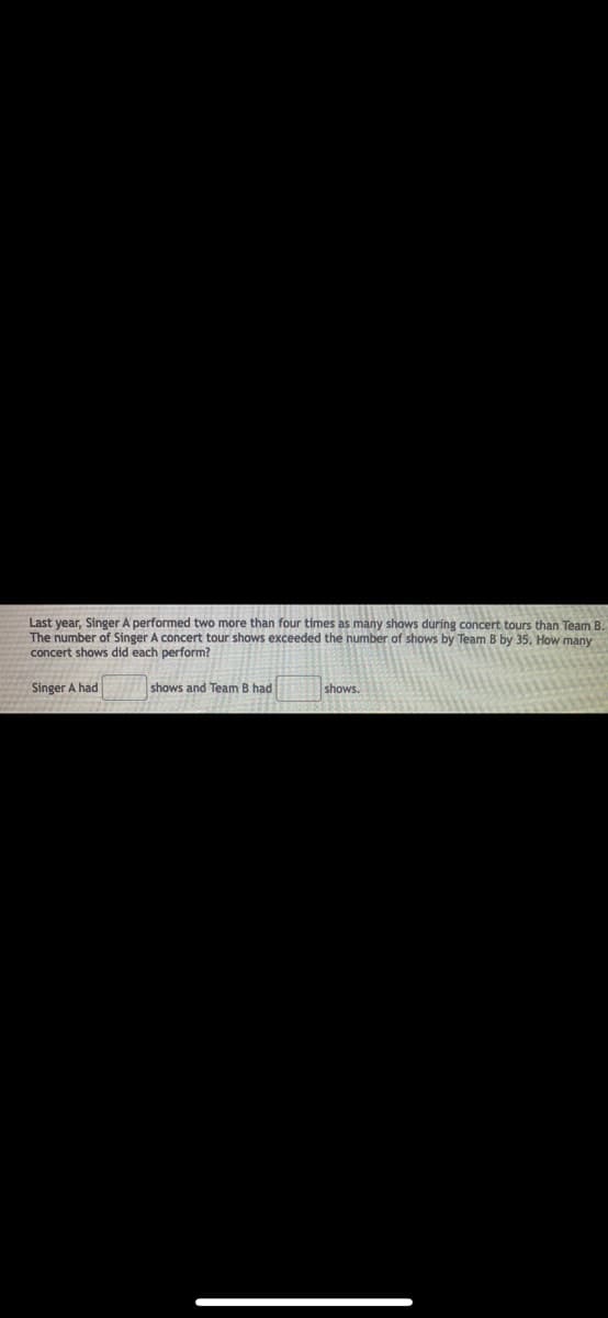WID
Last year, Singer A performed two more than four times as many shows during concert tours than Team B.
The number of Singer A concert tour shows exceeded the number of shows by Team B by 35. How many
concert shows did each perform?
Singer A had
shows and Team B had
shows.