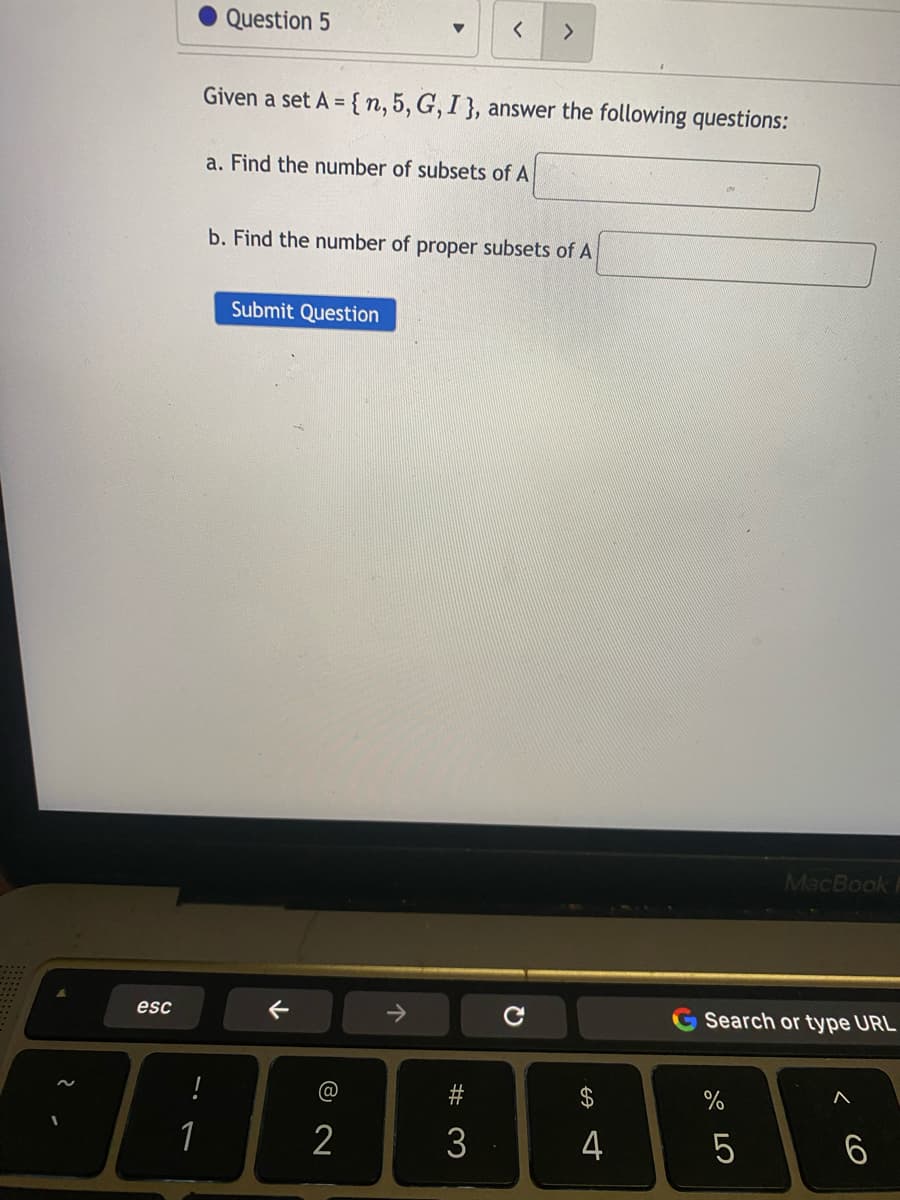 2.
esc
!
1
Question 5
Given a set A={n, 5, G, I }, answer the following questions:
a. Find the number of subsets of A
b. Find the number of proper subsets of A
Submit Question
个
< >
@
2
个
3
с
t
4
Search or type URL
67 5⁰
%
MacBook P
5
^
6