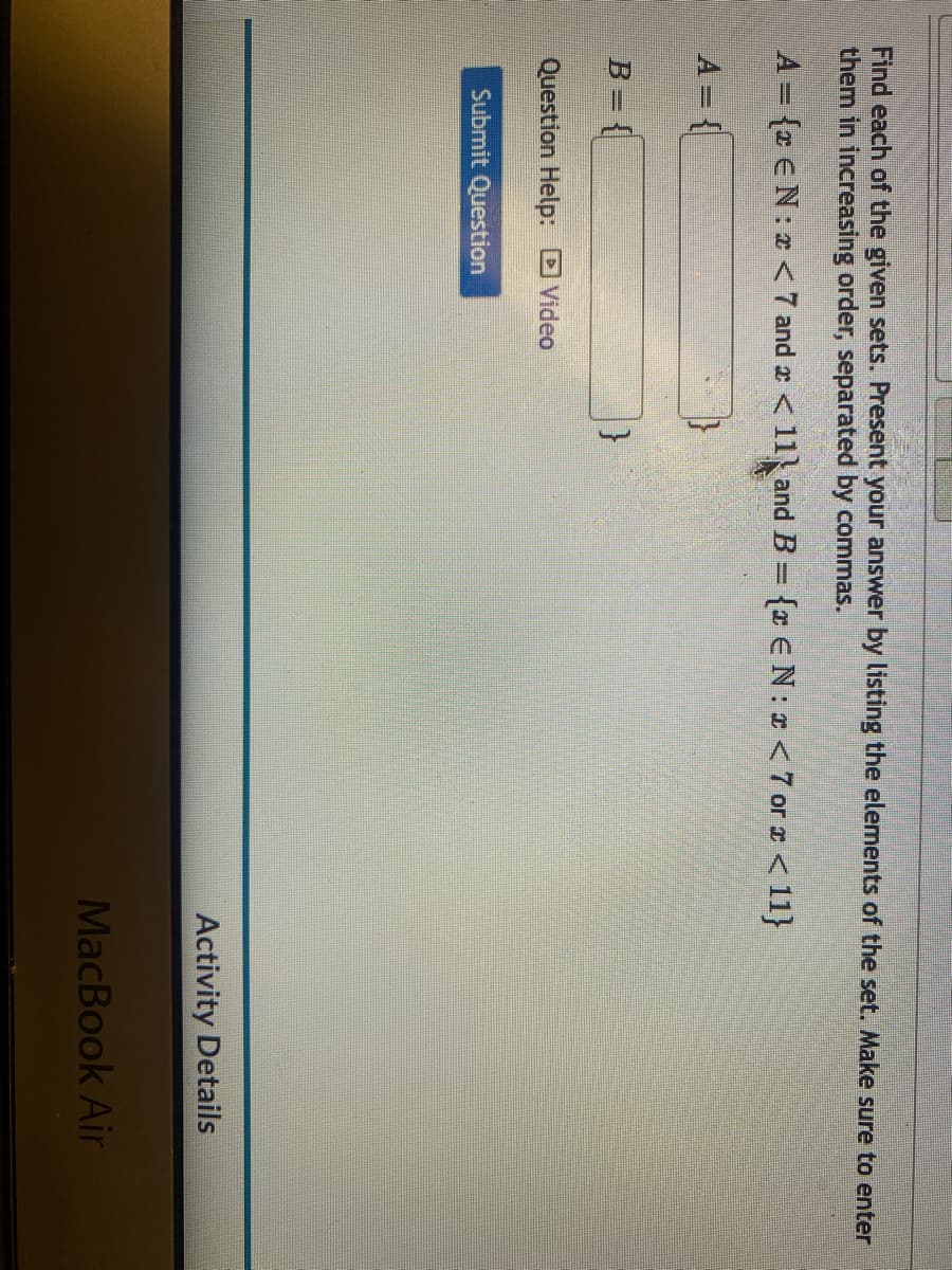 Find each of the given sets. Present your answer by listing the elements of the set. Make sure to enter
them in increasing order, separated by commas.
A = {* € N:* < 7 and x < 11 and B = {* EN: x <7 or x < 11}
B={
Question Help: Video
Submit Question
}
Activity Details
MacBook Air