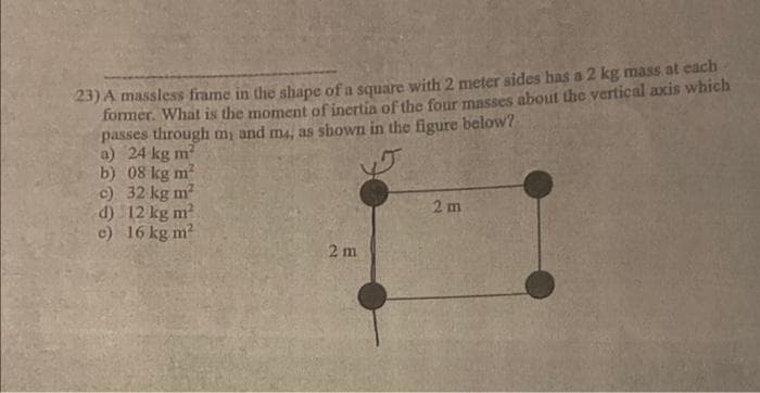 23) A massless frame in the shape of a square with 2 meter sides has a 2 kg mass at each
former. What is the moment of inertia of the four masses about the vertical axis which
passes through my and m4, as shown in the figure below?
a) 24 kg m²
b) 08 kg m²
c) 32 kg m²
d)
12 kg m²
c) 16 kg m²
2 m
2 m