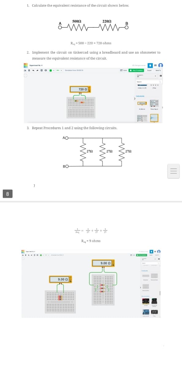 1. Calculate the equivalent resistance of the circuit shown below.
5002
2202
Reg = 500 - 220 = 720 ohms.
2. Implement the circuit on tinkercad using a breadboard and use an ohmmeter to
measure the equivalent resistance of the circuit.
00 apermen Ma 4
* * A O.- . aor tie t10
tee
720 0
3. Repeat Procedures 1 and 2 using the following circuits.
AO
272
BO
8
Ry = 9 ahms
9.00 Q
9.00 Q
