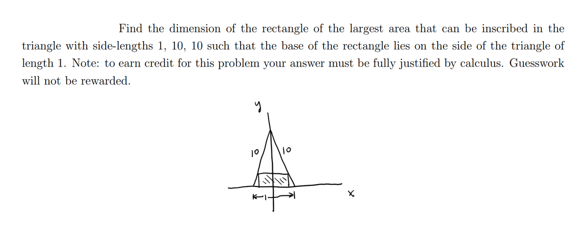 Find the dimension of the rectangle of the largest area that can be inscribed in the
triangle with side-lengths 1, 10, 10 such that the base of the rectangle lies on the side of the triangle of
length 1. Note: to earn credit for this problem your answer must be fully justified by calculus. Guesswork
will not be rewarded.
10
10
