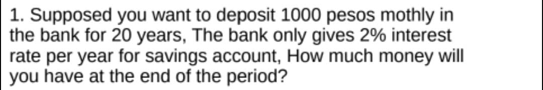 1. Supposed you want to deposit 1000 pesos mothly in
the bank for 20 years, The bank only gives 2% interest
rate per year for savings account, How much money will
you have at the end of the period?
