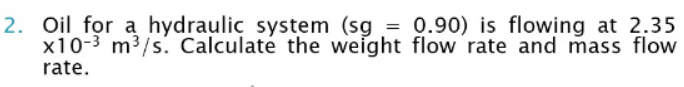 2. Oil for a hydraulic system (sg = 0.90) is flowing at 2.35
x10-3 m3/s. Calculaté the weight flow rate and mass flow
rate.
