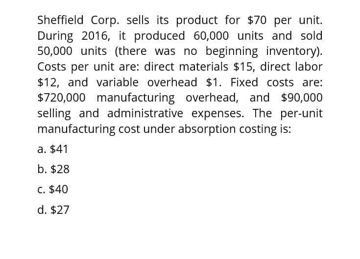 Sheffield Corp. sells its product for $70 per unit.
During 2016, it produced 60,000 units and sold
50,000 units (there was no beginning inventory).
Costs per unit are: direct materials $15, direct labor
$12, and variable overhead $1. Fixed costs are:
$720,000 manufacturing overhead, and $90,000
selling and administrative expenses. The per-unit
manufacturing cost under absorption costing is:
a. $41
b. $28
c. $40
d. $27