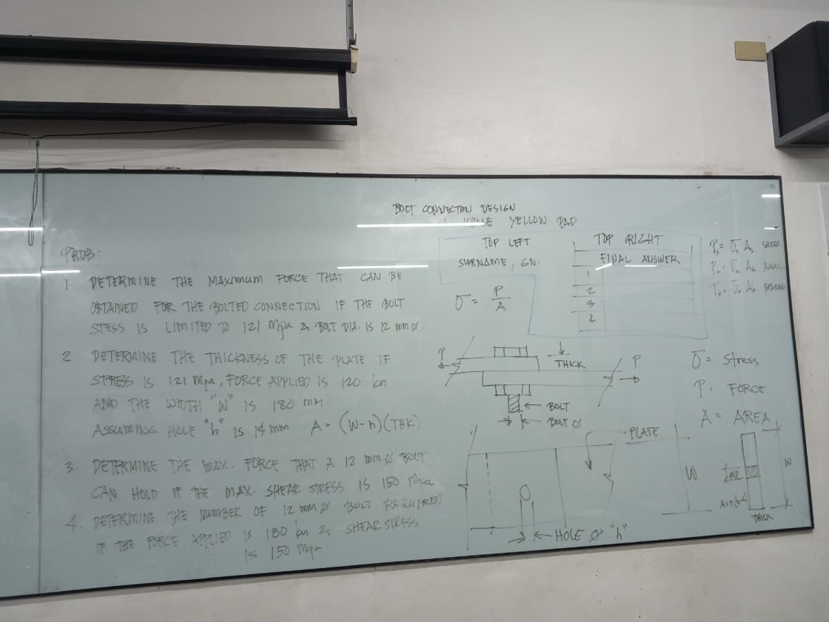 PROB:
1.
2
DETERMINE THE MAXIMUM PORCE THAT
CAN BE
OSTAINED FOR THE BOLTED CONNECTION IF THE BOLT
STESS IS LIMITED TO 121 Mpa & BOLT DIA. IS 12 rom 0.
DETERMINE THE THICKNESS OF THE PLATE IF
STRESS IS 121 Mpa, FORCE APPLIED IS 120 kon
AND THE WIDTH W IS 180 mm.
A=
ASSUMING HOLE "b" is 14 mm
PV
BOLT CONNECTION DESIGN
(W-n) (TAK)
12 tom Ø BOLT
CAN HOLD IF THE MAX. SHEAR STRESS IS 150 pla
4. DETERMINE THE NUMBER OF 12 mm Ø BOLT REQUIRED
IF THE FORCE APPLIED IS 180 an 2 SHEAR STRESS
Is 150 maa.
3. DETERMINE THE WAX. FORCE THAT A
IN YELLOW
TOP LEFT
SURNAME, GN.
P
0² A
PAD
THKK
← BOLT
ват о
TOP RIGHT
FINAL ANSWER
2
P
-PLATE
←HOLE "h"
P= 0, A., S
P.: T₁ A₂ AL
Po. J. Ab Berb
J = stress
P. FORCE
A- AREA
Art-
THICK
W