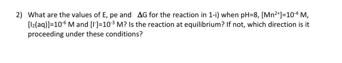 2) What are the values of E, pe and AG for the reaction in 1-i) when pH=8, [Mn²+]=10-4 M,
[12(aq)]=10-6 M and [I]=10-³ M? Is the reaction at equilibrium? If not, which direction is it
proceeding under these conditions?