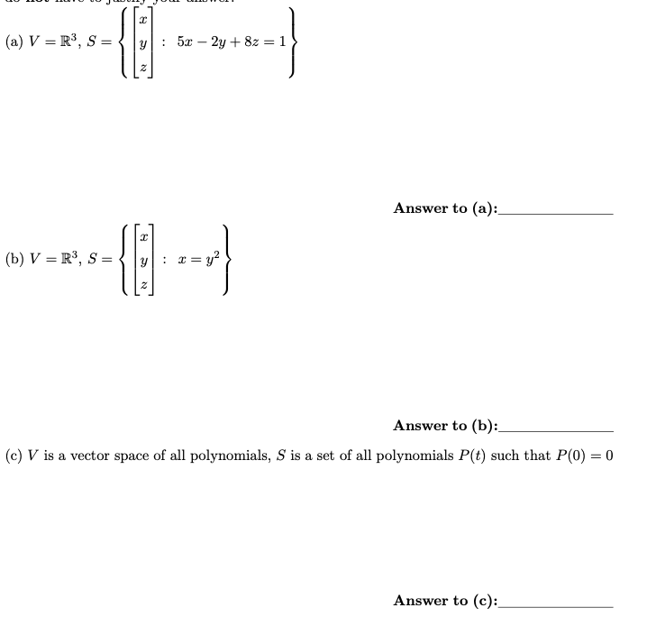 (a) V = R³, S =
I
18
(b) V = R³, S =
Y : 5x - 2y + 8z = 1
N
484
: x = y²
S
N
Answer to (a):
Answer to (b):
(c) V is a vector space of all polynomials, S is a set of all polynomials P(t) such that P(0) = 0
Answer to (c):