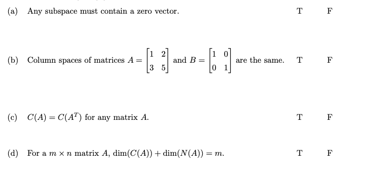 (a) Any subspace must contain a zero vector.
(b) Column spaces of matrices A =
(c) C(A) = C(AT) for any matrix A.
and B
[]
(d)
For a m x n matrix A, dim(C(A)) + dim(N(A)) = m.
are the same.
T F
T F
T F
T F