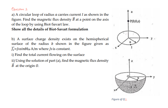 Question 2
a) A circular loop of radius a carries current I as shown in the
figure. Find the magnetic flux density B at a point on the axis
of the loop by using Biot-Savart law.
Show all the details of Biot-Savart formulation
b) A surface charge density exists on the hemispherical
surface of the radius b shown in the figure given as
Ts=Josineê A/m where Jo is constant.
i) Find the total current flowing on the surface
ii) Using the solution of part (a), find the magnetic flux density
B at the origin 0.
Figure of Q2
Z
P(0,0,z)