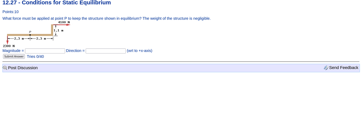 12.27 - Conditions for Static Equilibrium
Points:10
What force must be applied at point P to keep the structure shown in equilibrium? The weight of the structure is negligible.
4100 N
P
-2.3 m2.3 m
2300 N
Magnitude =
Submit Answer Tries 0/40
Post Discussion
1.1 m
Direction =
(wrt to +x-axis)
Send Feedback