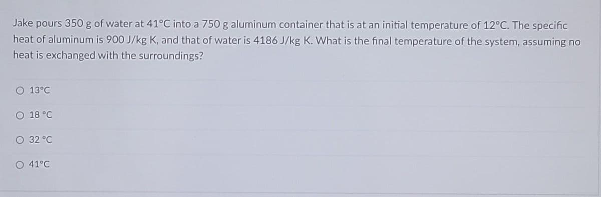 Jake pours 350 g of water at 41°C into a 750 g aluminum container that is at an initial temperature of 12°C. The specific
heat of aluminum is 900 J/kg K, and that of water is 4186 J/kg K. What is the final temperature of the system, assuming no
heat is exchanged with the surroundings?
O 13°C
O 18 °C
32 °C
O 41°C