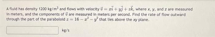 A fluid has density 1200 kg/m³ and flows with velocity = zi+yj + zk, where x, y, and z are measured
in meters, and the components of are measured in meters per second. Find the rate of flow outward
through the part of the paraboloid z = 16-²-² that lies above the xy plane.
kg/s