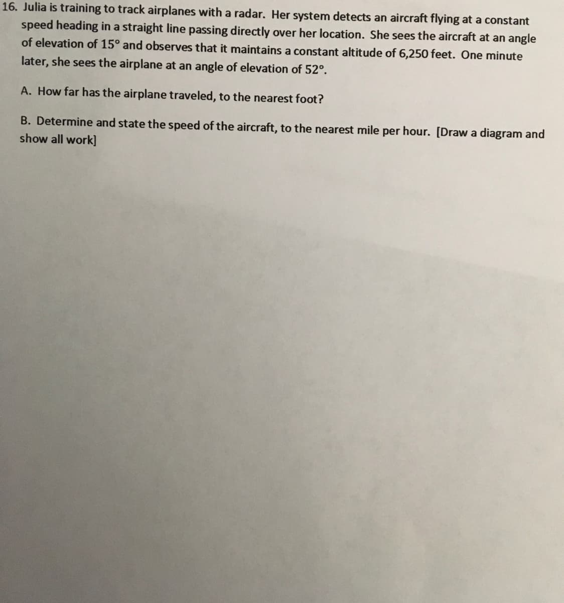 ### Problem Statement

Julia is training to track airplanes with a radar. Her system detects an aircraft flying at a constant speed heading in a straight line passing directly over her location. She sees the aircraft at an angle of elevation of 15° and observes that it maintains a constant altitude of 6,250 feet. One minute later, she sees the airplane at an angle of elevation of 52°.

**A. How far has the airplane traveled, to the nearest foot?**

**B. Determine and state the speed of the aircraft, to the nearest mile per hour. [Draw a diagram and show all work]**

### Detailed Explanation

**A. Calculating Distance Traveled**

To determine how far the airplane has traveled, use trigonometry. The initial and final angles of elevation and the known altitude will allow you to calculate the horizontal distance traveled.

Let's denote:
- \( h = 6,250 \text{ feet} \)
- \( \theta_1 = 15^\circ \)
- \( \theta_2 = 52^\circ \)

First, calculate the distances from Julia to the airplane at each observed angle of elevation:
- Distance for \( \theta_1 \): \( d_1 \)
- Distance for \( \theta_2 \): \( d_2 \)

Using the tangent function:
\[ \tan(\theta) = \frac{\text{opposite}}{\text{adjacent}} \]
\[ \tan(15^\circ) = \frac{6,250}{d_1} \]
\[ \tan(52^\circ) = \frac{6,250}{d_2} \]

Solving these equations for \( d_1 \) and \( d_2 \):
\[ d_1 = \frac{6,250}{\tan(15^\circ)} \]
\[ d_2 = \frac{6,250}{\tan(52^\circ)} \]

Insert the values of tangent for \( 15^\circ \) and \( 52^\circ \) (which can be found using a calculator):
\[ d_1 \approx \frac{6,250}{0.2679} \approx 23,327 \text{ feet} \]
\[ d_2 \approx \frac{6,250}{1.2799} \approx 4,882 \text{ feet} \]

The horizontal distance traveled by the airplane is:
