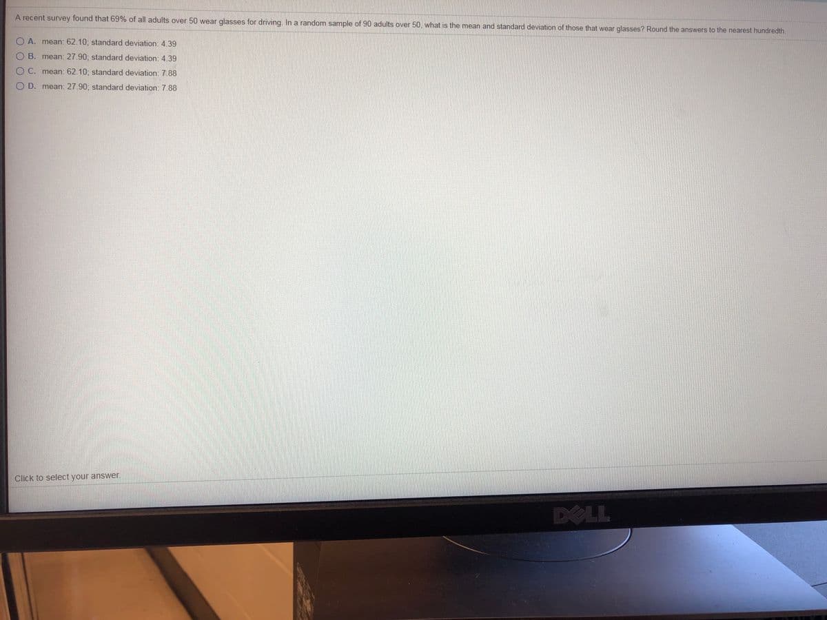 A recent survey found that 69% of all adults over 50 wear glasses for driving, In a random sample of 90 adults over 50, what is the mean and standard deviation of those that wear glasses? Round the answers to the nearest hundredth.
O A. mean: 62.10; standard deviation: 4.39
O B. mean: 27.90; standard deviation: 4.39
O C. mean: 62.10; standard deviation: 7.88
O D. mean: 27.90; standard deviation: 7.88
Click to select your answer.
DELL
