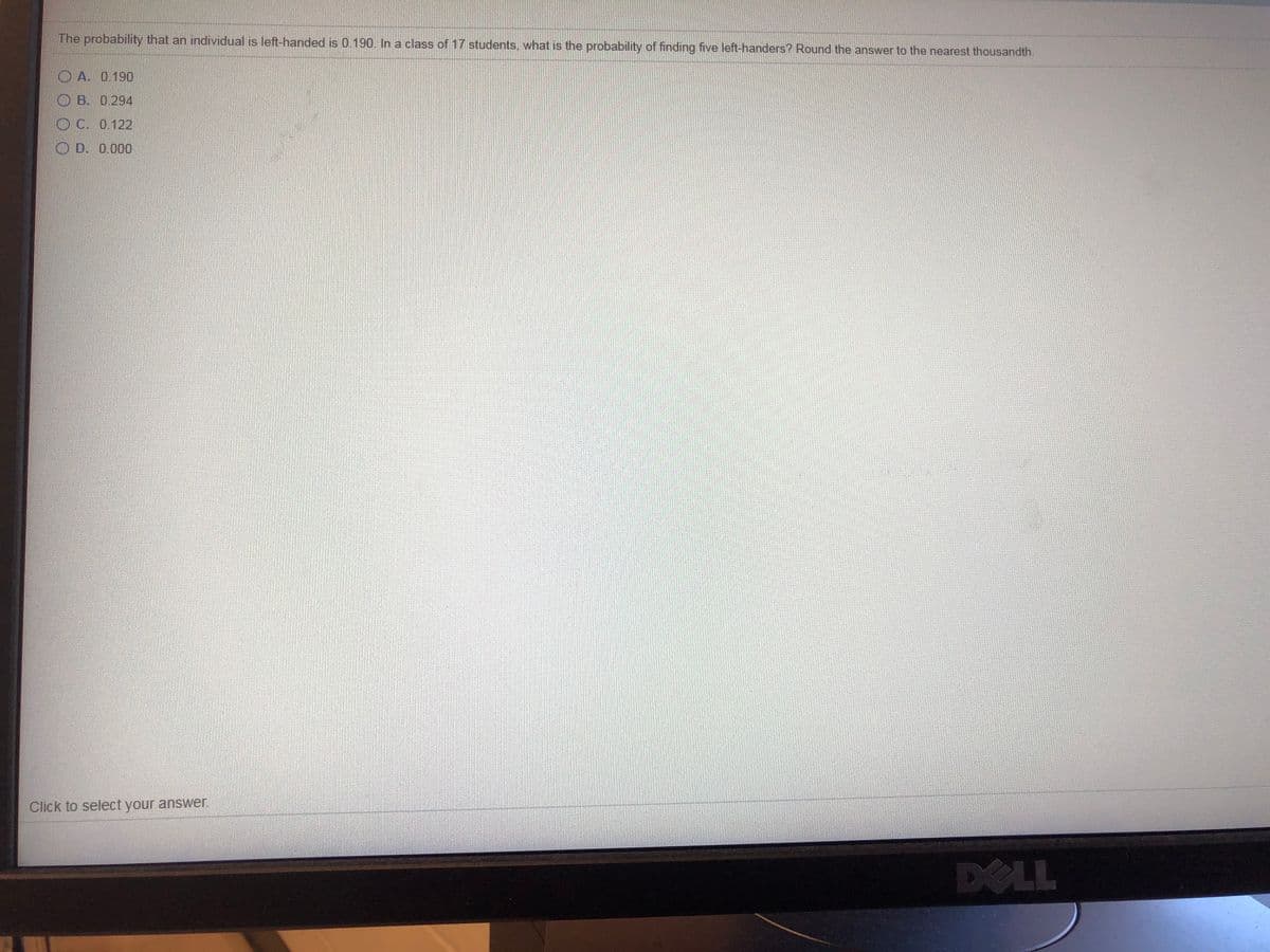 The probability that an individual is left-handed is 0.190. In a class of 17 students, what is the probability of finding five left-handers? Round the answer to the nearest thousandth.
O A. 0.190
O B. 0294
O C. 0.122
O D. 0.000
Click to select your answer.
DOLL
