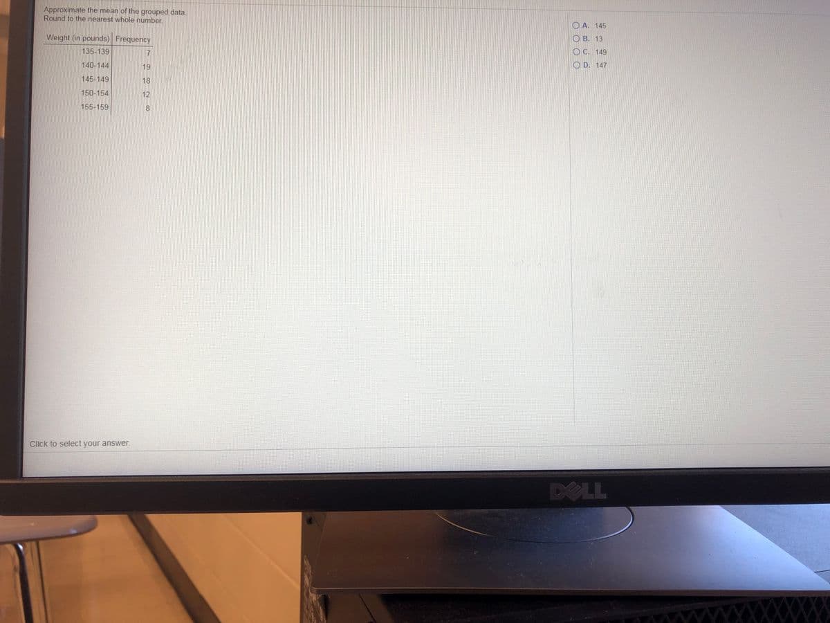 Approximate the mean of the grouped data.
Round to the nearest whole number.
O A. 145
Weight (in pounds) Frequency
О В. 13
135-139
7
O C. 149
140-144
19
O D. 147
145-149
18
150-154
12
155-159
8.
Click to select your answer.
DELL
XXXXXXX^^
