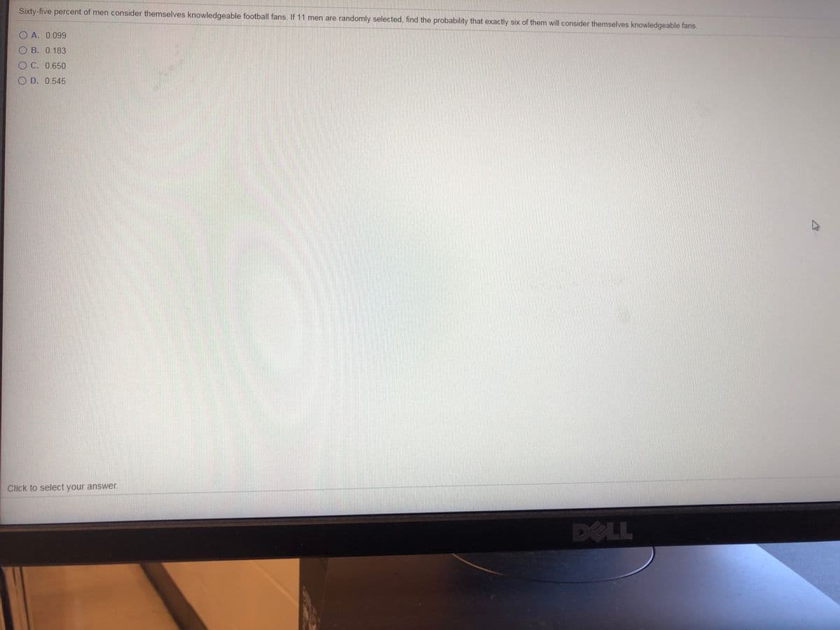 Sixty-five percent of men consider themselves knowledgeable football fans. If 11 men are randomly selected, find the probability that exactly six of them will consider themselves knowledgeable fans.
O A. 0.099
O B. 0.183
O C. 0.650
OD. 0.545
Click to select your answer.
DELL
