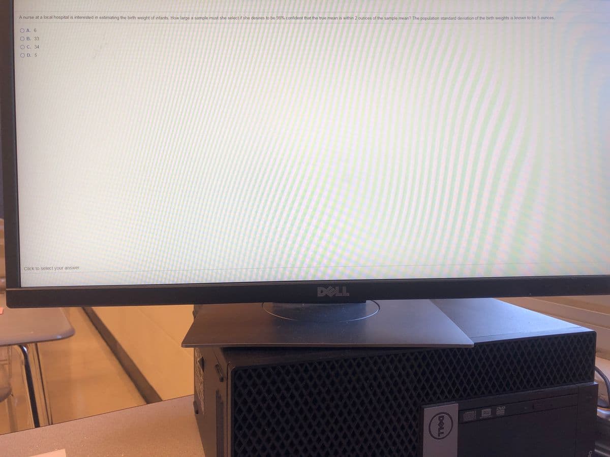 A nurse at a local hospital is interested in estimating the birth weight of infants. How large a sample must she select if she desires to be 98% confident that the true mean is within 2 ounces of the sample mean? The population standard deviation of the birth weights is known to be 5 ounces.
O A. 6
O B. 33
O C. 34
O D. 5
Click to select your answer.
DELL
EVD
RW
Op
DELL
