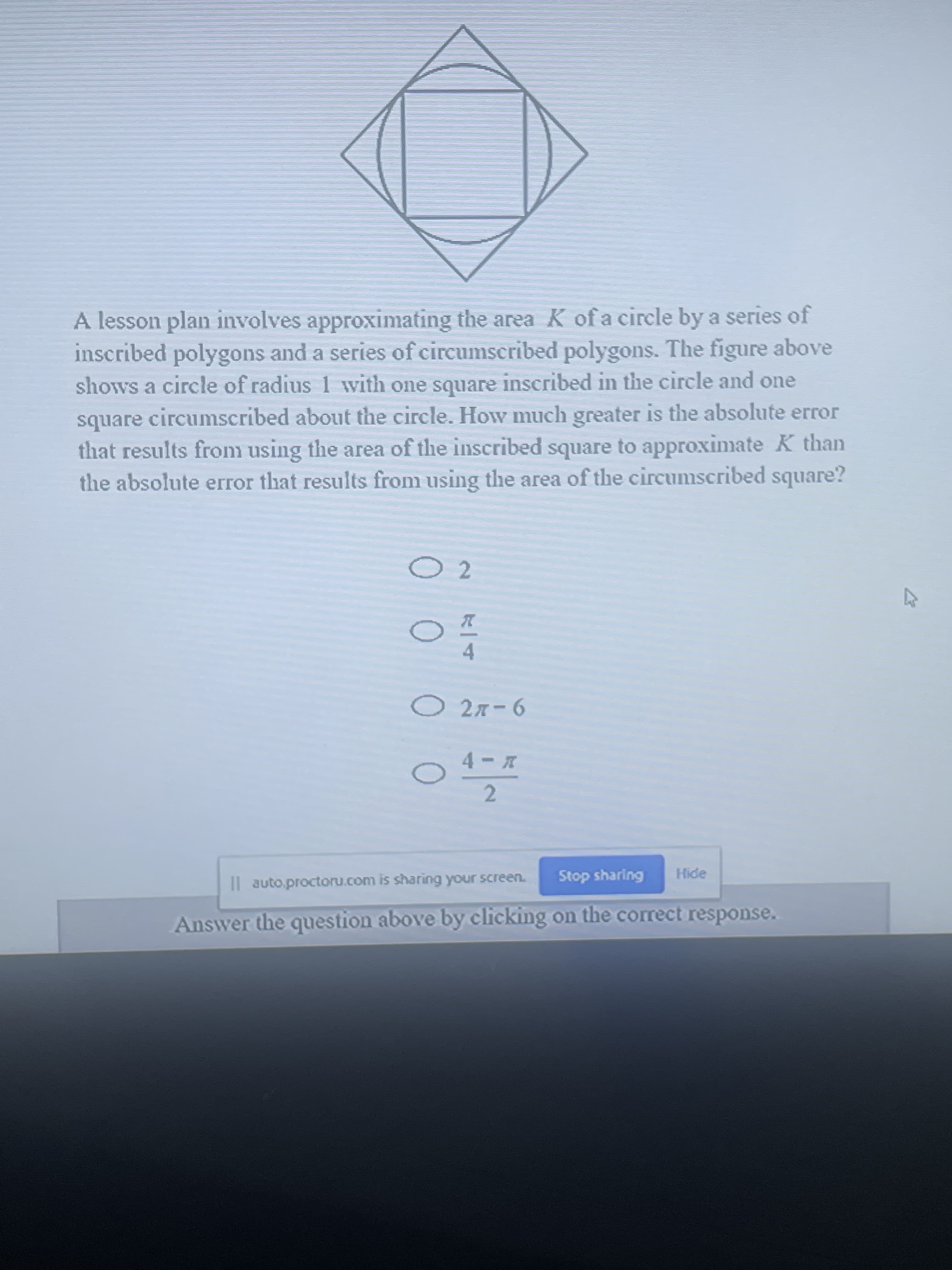 A lesson plan involves approxiimating the area K of a circle by a series of
inscribed polygons and a series of circumscribed polygons. The figure above
shows a circle of radius 1 with one square inscribed in the circle and one
square circumscribed about the circle. How much greater is the absolute error
that results from using the area of the inscribed square to approximate K than
the absolute error that results from using the area of the circumscribed square?
